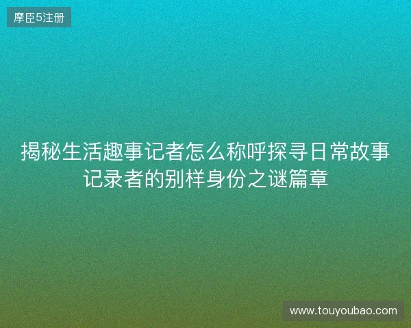 揭秘生活趣事记者怎么称呼探寻日常故事记录者的别样身份之谜篇章 揭秘生活趣事记者怎么称呼探寻日常故事记录者的别样身份之谜篇章